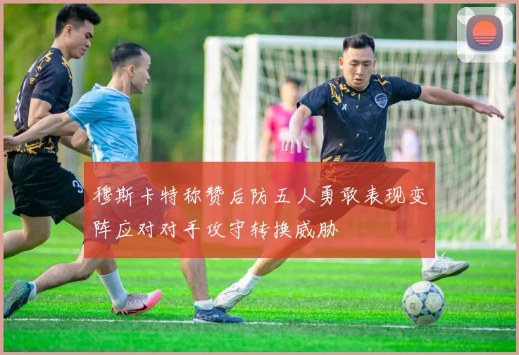 穆斯卡特称赞后防五人勇敢表现变阵应对对手攻守转换威胁